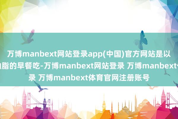 万博manbext网站登录app(中国)官方网站是以最佳早上吃随带油脂的早餐吃-万博manbext网站登录 万博manbext体育官网注册账号