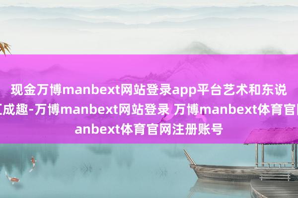 现金万博manbext网站登录app平台艺术和东说念主文交汇成趣-万博manbext网站登录 万博manbext体育官网注册账号