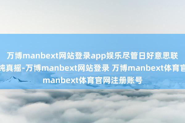 万博manbext网站登录app娱乐尽管日好意思联系有可能发纯真摇-万博manbext网站登录 万博manbext体育官网注册账号