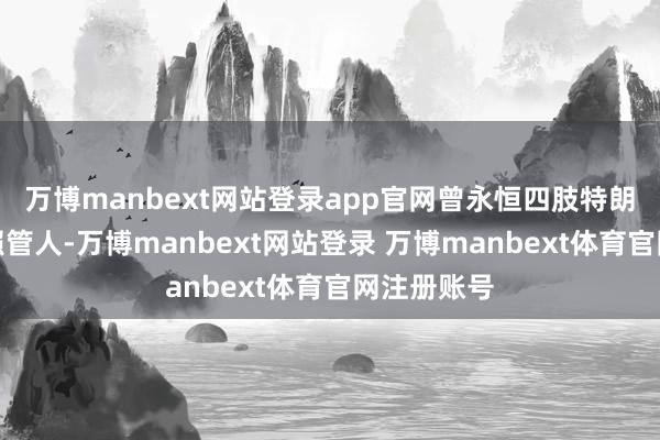 万博manbext网站登录app官网曾永恒四肢特朗普的法律照管人-万博manbext网站登录 万博manbext体育官网注册账号