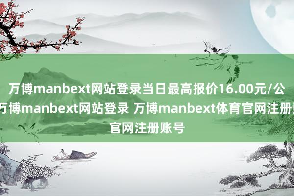 万博manbext网站登录当日最高报价16.00元/公斤-万博manbext网站登录 万博manbext体育官网注册账号