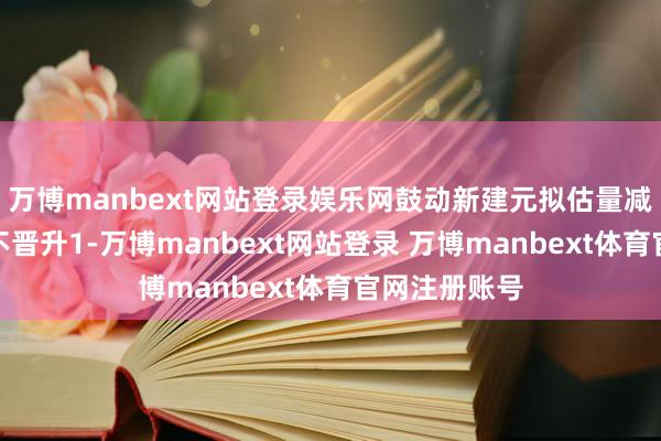 万博manbext网站登录娱乐网鼓动新建元拟估量减握公司股份不晋升1-万博manbext网站登录 万博manbext体育官网注册账号