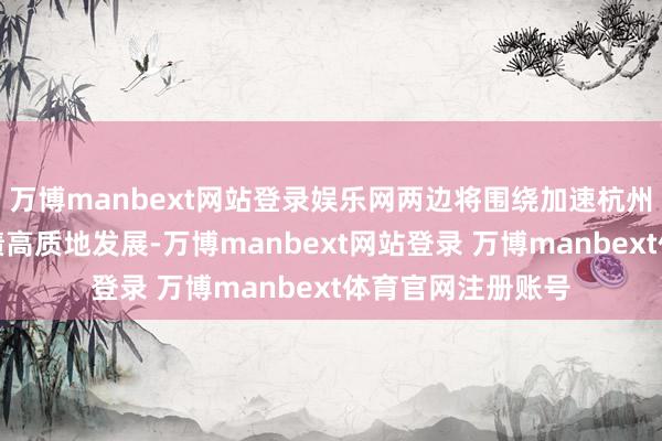 万博manbext网站登录娱乐网两边将围绕加速杭州文化广电旅游功绩高质地发展-万博manbext网站登录 万博manbext体育官网注册账号