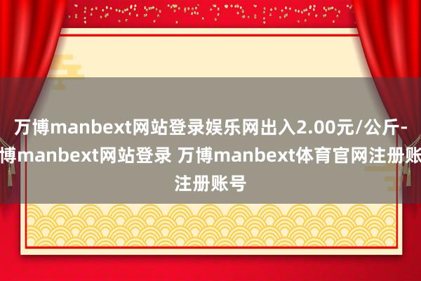 万博manbext网站登录娱乐网出入2.00元/公斤-万博manbext网站登录 万博manbext体育官网注册账号