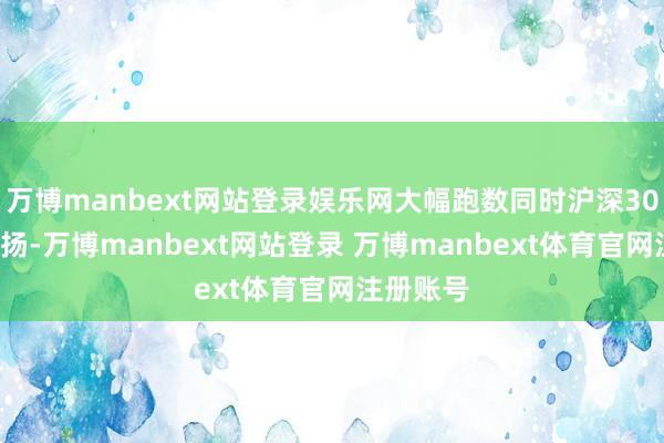 万博manbext网站登录娱乐网大幅跑数同时沪深300指数发扬-万博manbext网站登录 万博manbext体育官网注册账号