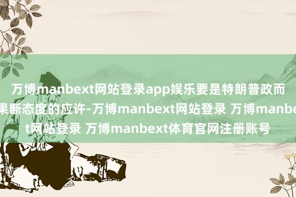 万博manbext网站登录app娱乐要是特朗普政而已台后现实其汲取更果断态度的应许-万博manbext网站登录 万博manbext体育官网注册账号