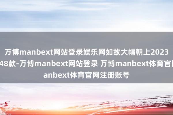 万博manbext网站登录娱乐网如故大幅朝上2023年全年的148款-万博manbext网站登录 万博manbext体育官网注册账号