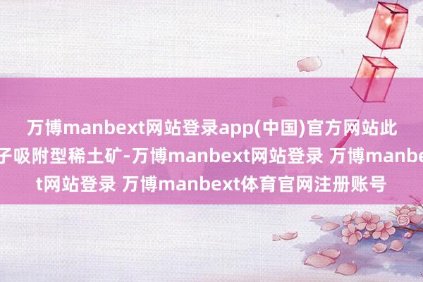 万博manbext网站登录app(中国)官方网站此次发现的超大界限离子吸附型稀土矿-万博manbext网站登录 万博manbext体育官网注册账号