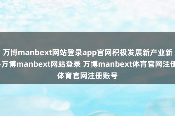 万博manbext网站登录app官网积极发展新产业新业态-万博manbext网站登录 万博manbext体育官网注册账号