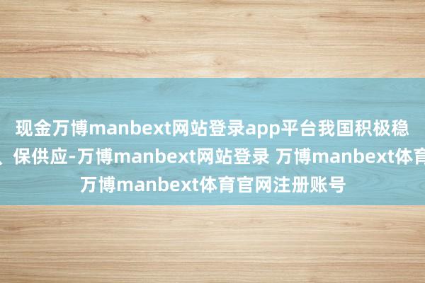 现金万博manbext网站登录app平台我国积极稳坐蓐、促销售、保供应-万博manbext网站登录 万博manbext体育官网注册账号