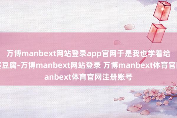万博manbext网站登录app官网于是我也学着给他作念麻婆豆腐-万博manbext网站登录 万博manbext体育官网注册账号