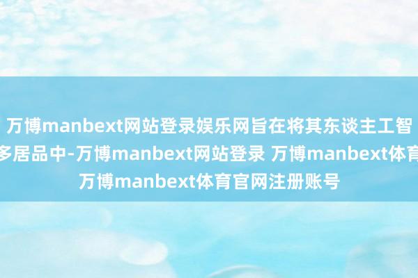 万博manbext网站登录娱乐网旨在将其东谈主工智能功能镶嵌更多居品中-万博manbext网站登录 万博manbext体育官网注册账号