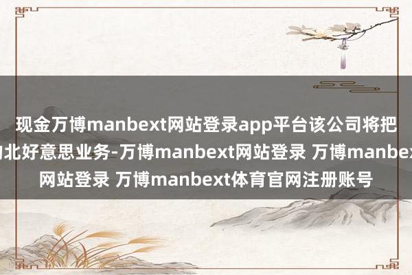现金万博manbext网站登录app平台该公司将把资源用于发展我方的北好意思业务-万博manbext网站登录 万博manbext体育官网注册账号