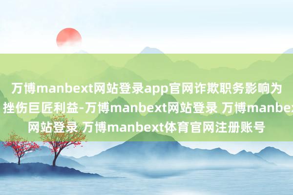 万博manbext网站登录app官网诈欺职务影响为支属磋磨行动渔利；挫伤巨匠利益-万博manbext网站登录 万博manbext体育官网注册账号