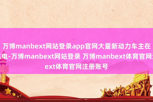 万博manbext网站登录app官网大量新动力车主在充电站充电-万博manbext网站登录 万博manbext体育官网注册账号