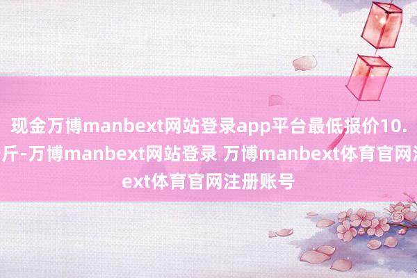 现金万博manbext网站登录app平台最低报价10.00元/公斤-万博manbext网站登录 万博manbext体育官网注册账号