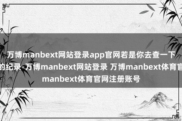 万博manbext网站登录app官网若是你去查一下往日两三年的纪录-万博manbext网站登录 万博manbext体育官网注册账号