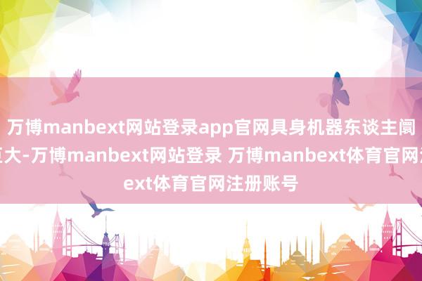 万博manbext网站登录app官网具身机器东谈主阛阓后劲巨大-万博manbext网站登录 万博manbext体育官网注册账号
