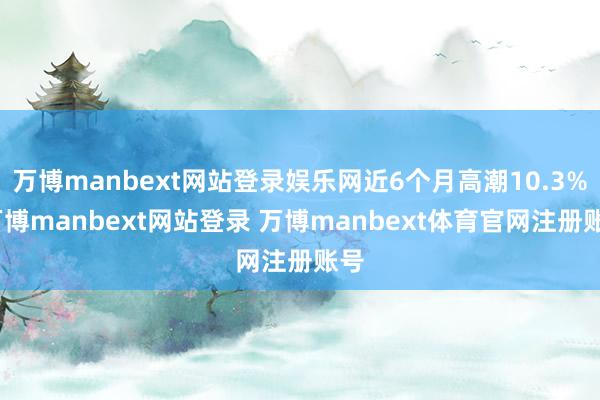万博manbext网站登录娱乐网近6个月高潮10.3%-万博manbext网站登录 万博manbext体育官网注册账号