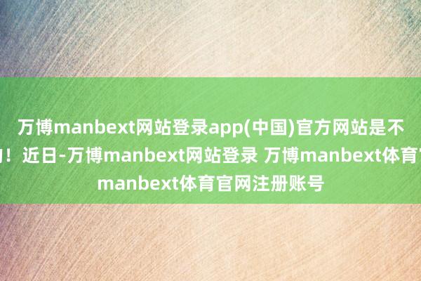 万博manbext网站登录app(中国)官方网站是不会提前见知的！近日-万博manbext网站登录 万博manbext体育官网注册账号