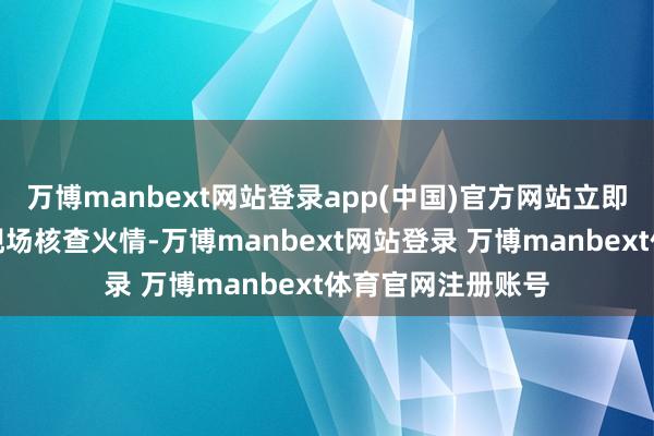 万博manbext网站登录app(中国)官方网站立即关系巡查岗前去现场核查火情-万博manbext网站登录 万博manbext体育官网注册账号