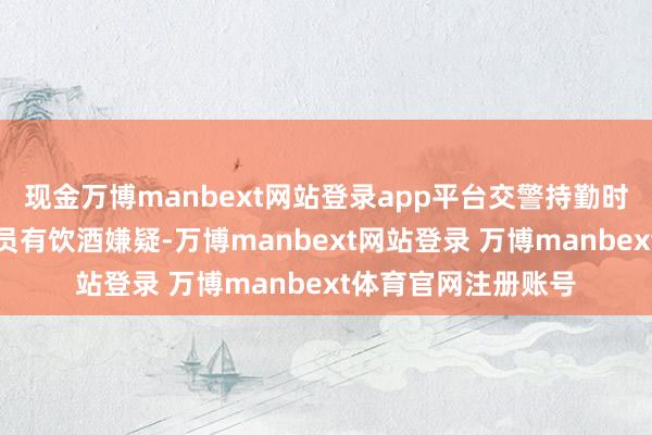 现金万博manbext网站登录app平台交警持勤时发现白色小车驾驶员有饮酒嫌疑-万博manbext网站登录 万博manbext体育官网注册账号