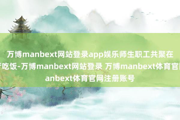万博manbext网站登录app娱乐师生职工共聚在广漠的餐厅吃饭-万博manbext网站登录 万博manbext体育官网注册账号