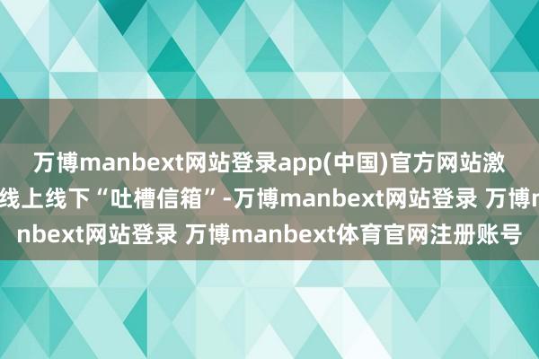 万博manbext网站登录app(中国)官方网站激活资源欺诈率通过配置线上线下“吐槽信箱”-万博manbext网站登录 万博manbext体育官网注册账号