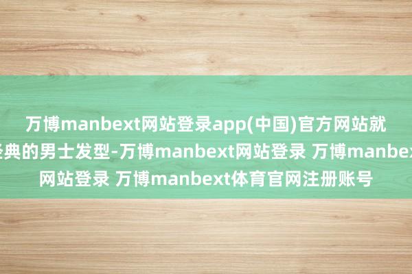 万博manbext网站登录app(中国)官方网站就给大伙保举三款超经典的男士发型-万博manbext网站登录 万博manbext体育官网注册账号