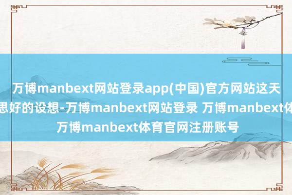 万博manbext网站登录app(中国)官方网站这天然是一个很好意思好的设想-万博manbext网站登录 万博manbext体育官网注册账号