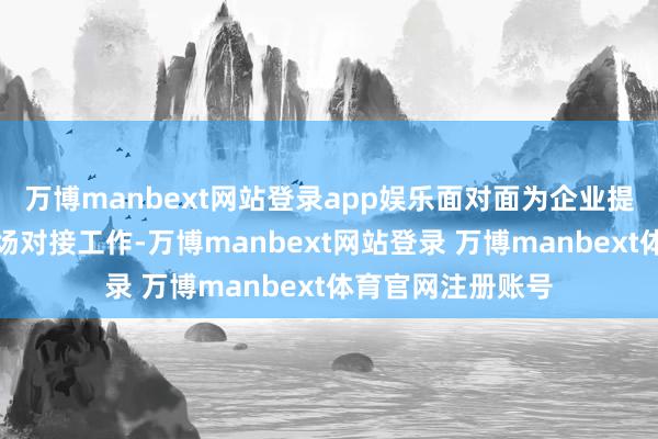 万博manbext网站登录app娱乐面对面为企业提供政策宣宣战现场对接工作-万博manbext网站登录 万博manbext体育官网注册账号