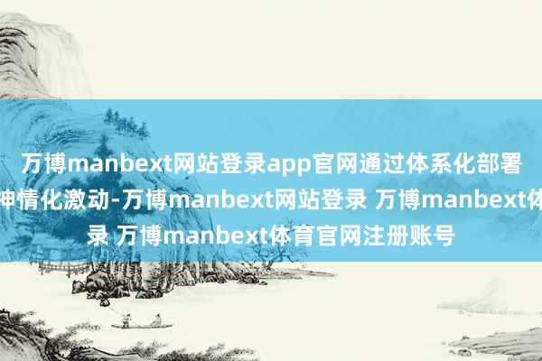 万博manbext网站登录app官网通过体系化部署、特质化打造、神情化激动-万博manbext网站登录 万博manbext体育官网注册账号