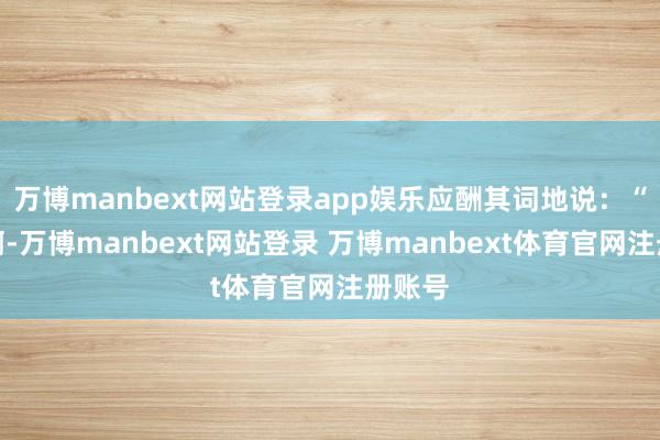 万博manbext网站登录app娱乐应酬其词地说：“赵梅啊-万博manbext网站登录 万博manbext体育官网注册账号
