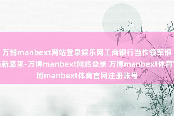 万博manbext网站登录娱乐网工商银行当作领军银行要闯出一条新路来-万博manbext网站登录 万博manbext体育官网注册账号