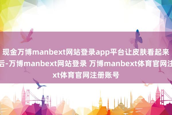 现金万博manbext网站登录app平台让皮肤看起来更有明后-万博manbext网站登录 万博manbext体育官网注册账号