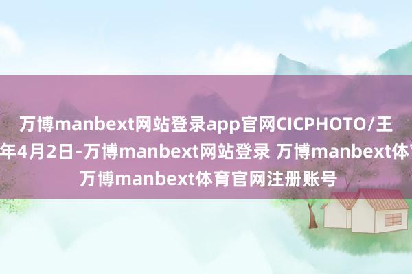万博manbext网站登录app官网CICPHOTO/王华斌 摄↑2025年4月2日-万博manbext网站登录 万博manbext体育官网注册账号