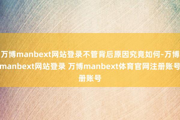 万博manbext网站登录不管背后原因究竟如何-万博manbext网站登录 万博manbext体育官网注册账号