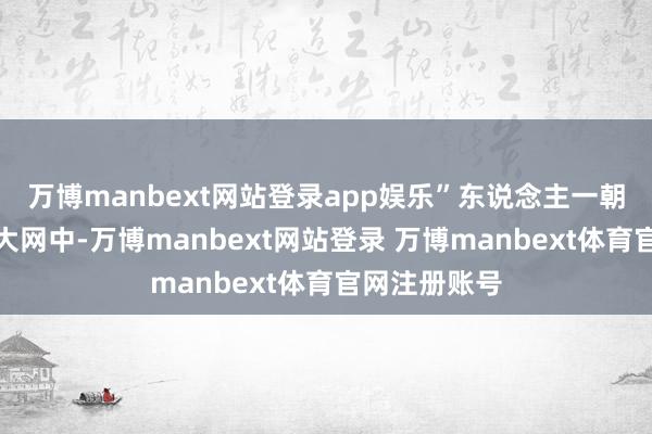万博manbext网站登录app娱乐”东说念主一朝堕入名利的大网中-万博manbext网站登录 万博manbext体育官网注册账号