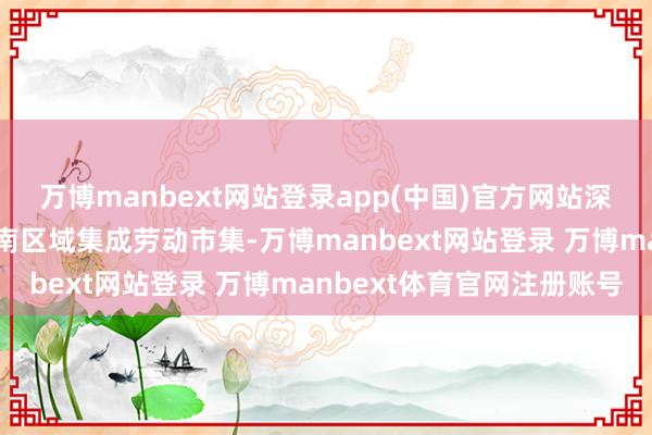 万博manbext网站登录app(中国)官方网站深度激活闽粤大湾区及华南区域集成劳动市集-万博manbext网站登录 万博manbext体育官网注册账号