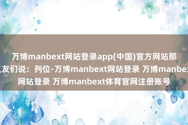 万博manbext网站登录app(中国)官方网站那位女士对身边的一又友们说：列位-万博manbext网站登录 万博manbext体育官网注册账号