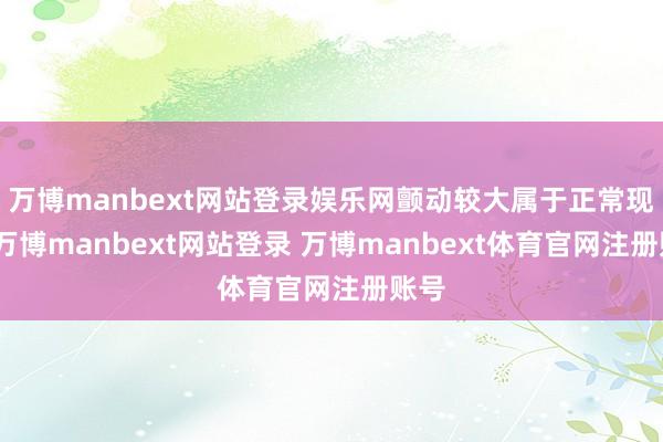 万博manbext网站登录娱乐网颤动较大属于正常现象-万博manbext网站登录 万博manbext体育官网注册账号