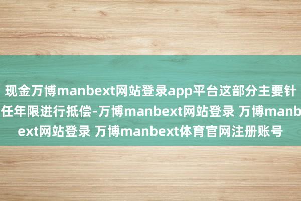 现金万博manbext网站登录app平台这部分主要针对2014年10月前的责任年限进行抵偿-万博manbext网站登录 万博manbext体育官网注册账号