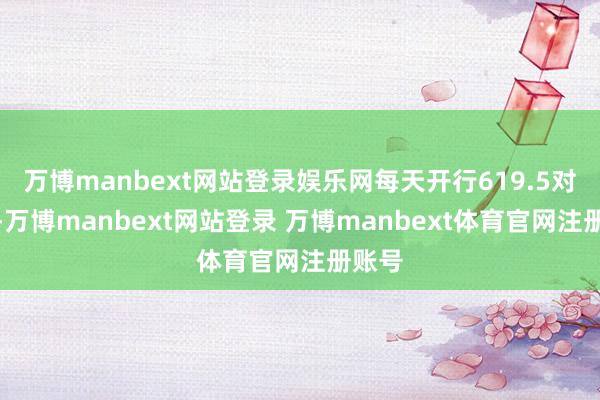 万博manbext网站登录娱乐网每天开行619.5对列车-万博manbext网站登录 万博manbext体育官网注册账号