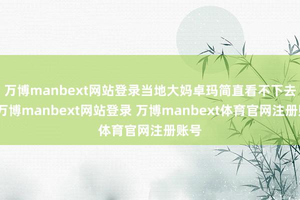 万博manbext网站登录当地大妈卓玛简直看不下去了-万博manbext网站登录 万博manbext体育官网注册账号