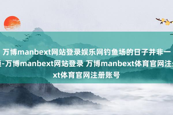 万博manbext网站登录娱乐网钓鱼场的日子并非一帆风顺-万博manbext网站登录 万博manbext体育官网注册账号