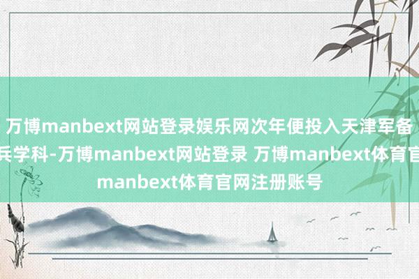 万博manbext网站登录娱乐网次年便投入天津军备学堂学习步兵学科-万博manbext网站登录 万博manbext体育官网注册账号