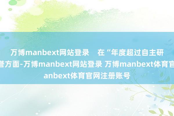 万博manbext网站登录    在“年度超过自主研发技能”荣誉方面-万博manbext网站登录 万博manbext体育官网注册账号