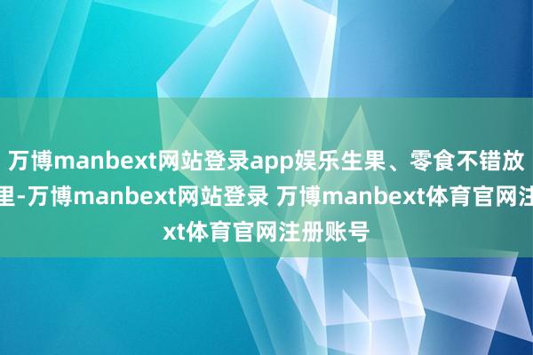 万博manbext网站登录app娱乐生果、零食不错放在雪柜里-万博manbext网站登录 万博manbext体育官网注册账号