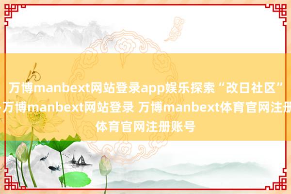 万博manbext网站登录app娱乐探索“改日社区”形式-万博manbext网站登录 万博manbext体育官网注册账号