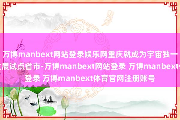万博manbext网站登录娱乐网重庆就成为宇宙独一的通航全产业链发展试点省市-万博manbext网站登录 万博manbext体育官网注册账号